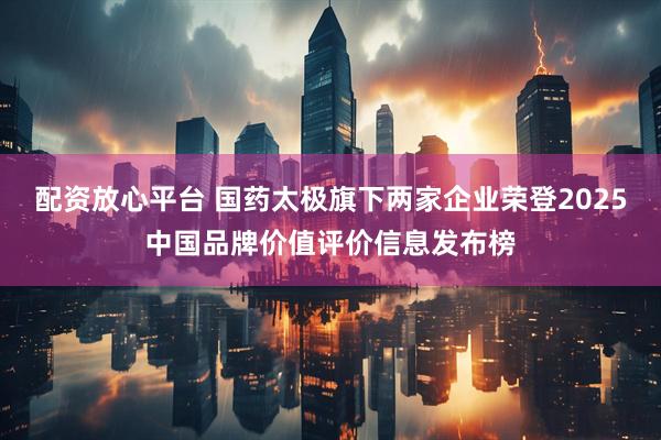 配资放心平台 国药太极旗下两家企业荣登2025中国品牌价值评价信息发布榜