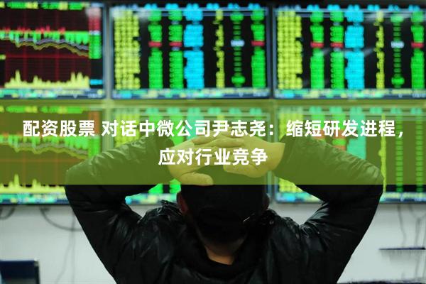 配资股票 对话中微公司尹志尧：缩短研发进程，应对行业竞争