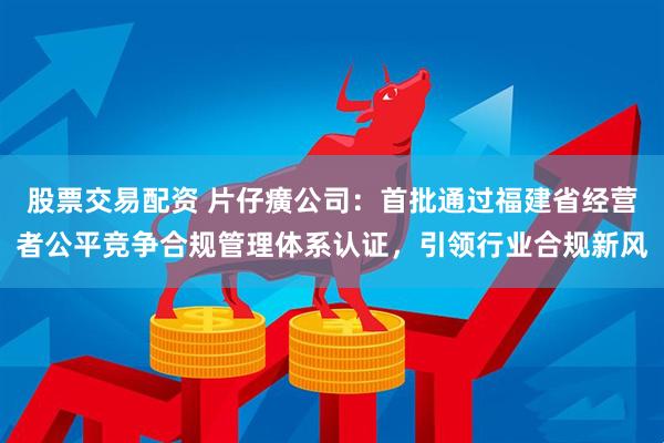 股票交易配资 片仔癀公司：首批通过福建省经营者公平竞争合规管理体系认证，引领行业合规新风