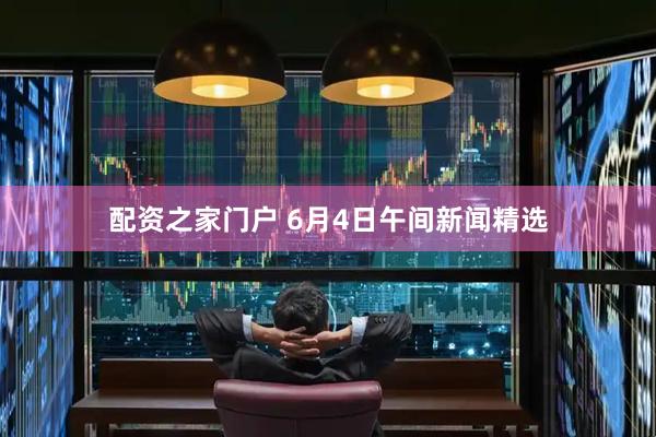 配资之家门户 6月4日午间新闻精选