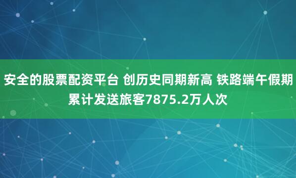 安全的股票配资平台 创历史同期新高 铁路端午假期累计发送旅客7875.2万人次