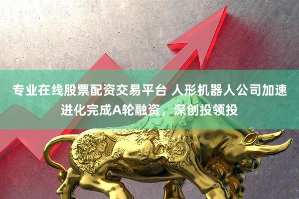 专业在线股票配资交易平台 人形机器人公司加速进化完成A轮融资，深创投领投