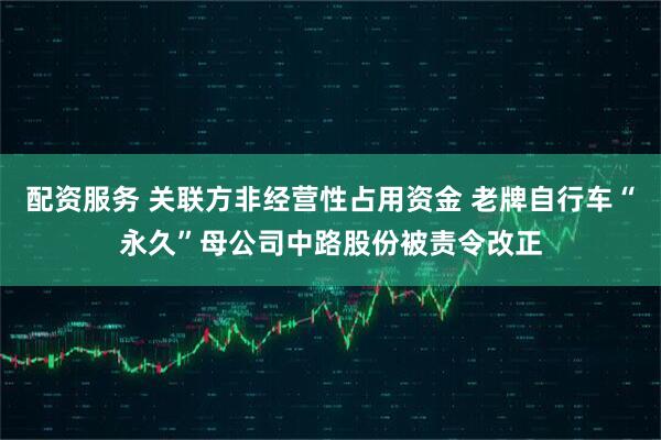配资服务 关联方非经营性占用资金 老牌自行车“永久”母公司中路股份被责令改正