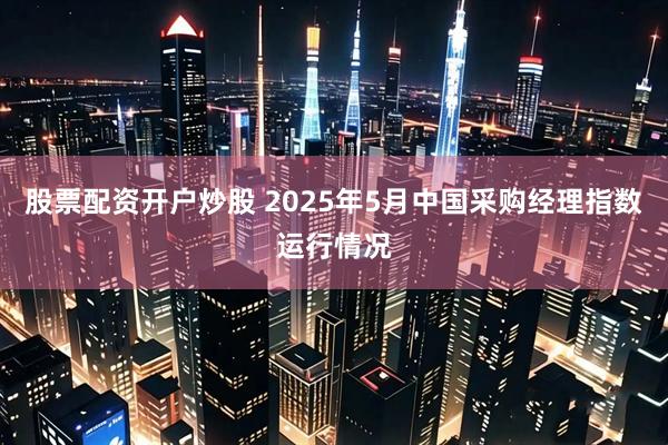 股票配资开户炒股 2025年5月中国采购经理指数运行情况