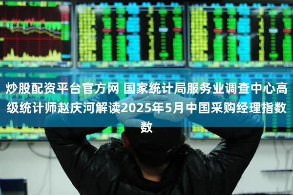 炒股配资平台官方网 国家统计局服务业调查中心高级统计师赵庆河解读2025年5月中国采购经理指数