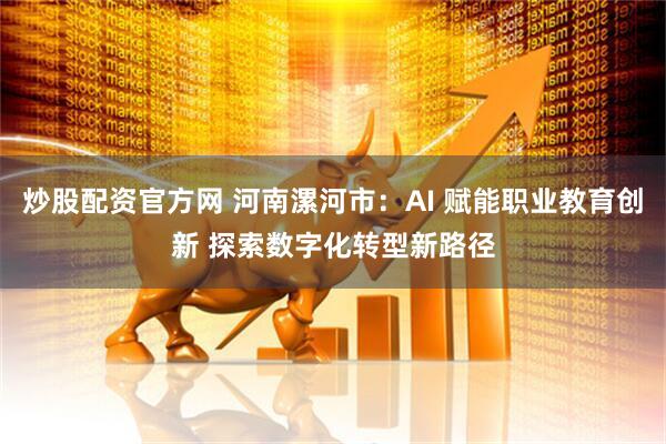 炒股配资官方网 河南漯河市：AI 赋能职业教育创新 探索数字化转型新路径