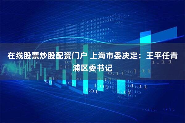 在线股票炒股配资门户 上海市委决定：王平任青浦区委书记