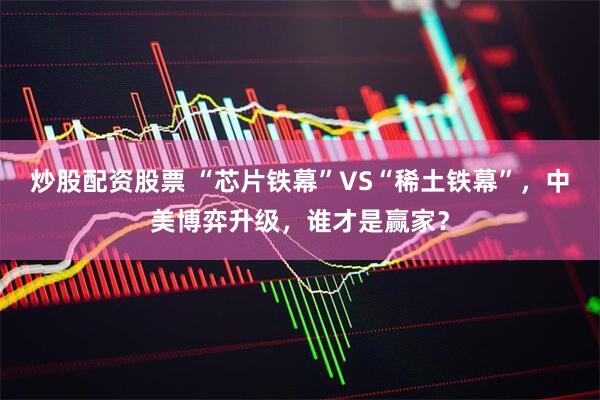 炒股配资股票 “芯片铁幕”VS“稀土铁幕”，中美博弈升级，谁才是赢家？
