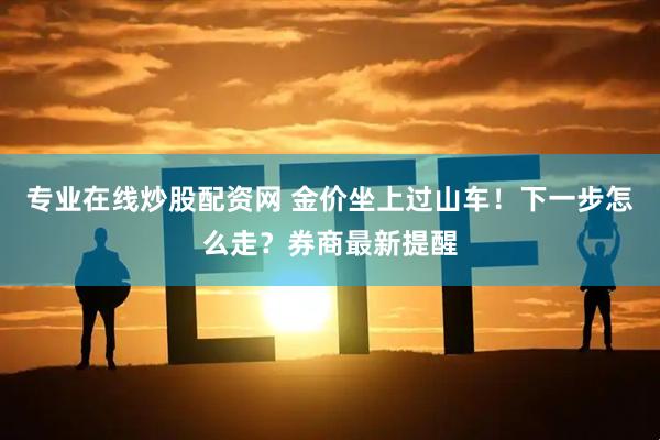 专业在线炒股配资网 金价坐上过山车！下一步怎么走？券商最新提醒