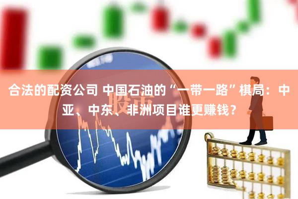 合法的配资公司 中国石油的“一带一路”棋局：中亚、中东、非洲项目谁更赚钱？