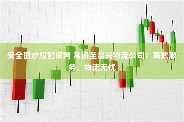 安全的炒股配资网 常熟至嘉兴物流公司：高效服务，物流无忧