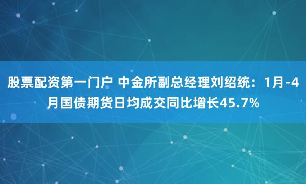 股票配资第一门户 中金所副总经理刘绍统：1月-4月国债期货日均成交同比增长45.7%