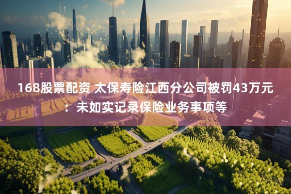 168股票配资 太保寿险江西分公司被罚43万元：未如实记录保险业务事项等