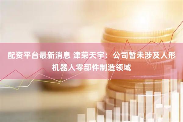 配资平台最新消息 津荣天宇：公司暂未涉及人形机器人零部件制造领域