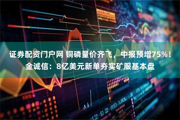 证券配资门户网 铜磷量价齐飞，中报预增75%！金诚信：8亿美元新单夯实矿服基本盘