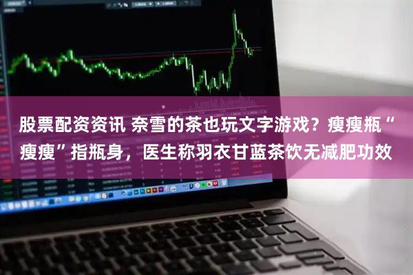 股票配资资讯 奈雪的茶也玩文字游戏？瘦瘦瓶“瘦瘦”指瓶身，医生称羽衣甘蓝茶饮无减肥功效