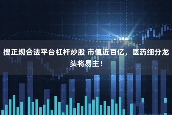 搜正规合法平台杠杆炒股 市值近百亿，医药细分龙头将易主！