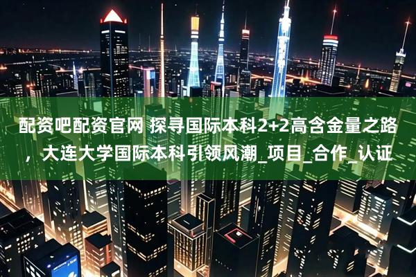配资吧配资官网 探寻国际本科2+2高含金量之路，大连大学国际本科引领风潮_项目_合作_认证
