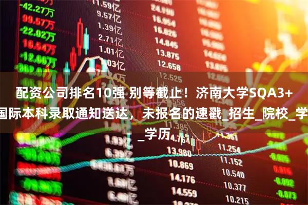 配资公司排名10强 别等截止！济南大学SQA3+1国际本科录取通知送达，未报名的速戳_招生_院校_学历