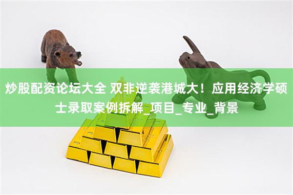 炒股配资论坛大全 双非逆袭港城大！应用经济学硕士录取案例拆解_项目_专业_背景