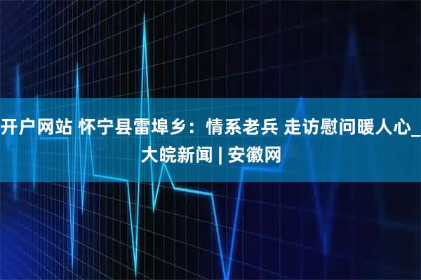 开户网站 怀宁县雷埠乡：情系老兵 走访慰问暖人心_大皖新闻 | 安徽网