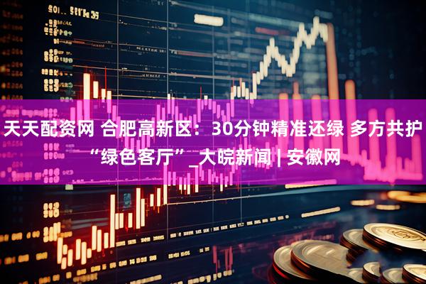 天天配资网 合肥高新区：30分钟精准还绿 多方共护“绿色客厅”_大皖新闻 | 安徽网