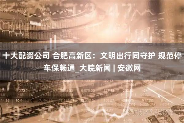 十大配资公司 合肥高新区：文明出行同守护 规范停车保畅通_大皖新闻 | 安徽网