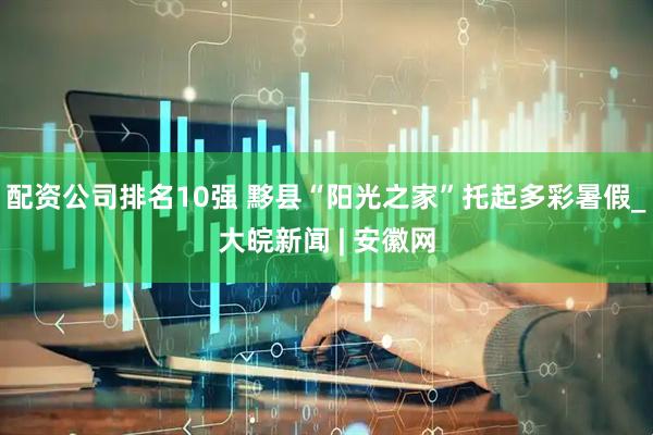 配资公司排名10强 黟县“阳光之家”托起多彩暑假_大皖新闻 | 安徽网