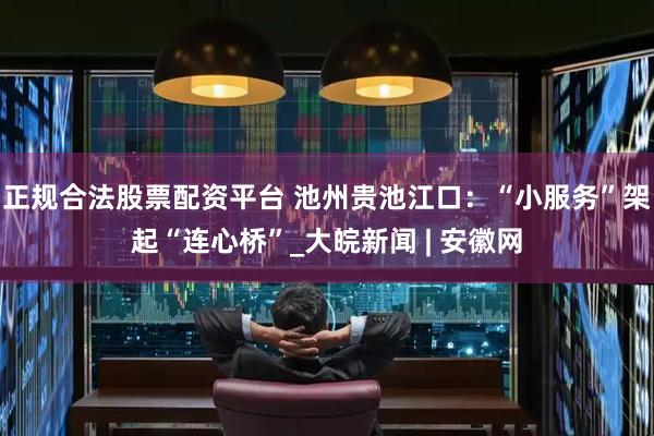 正规合法股票配资平台 池州贵池江口：“小服务”架起“连心桥”_大皖新闻 | 安徽网