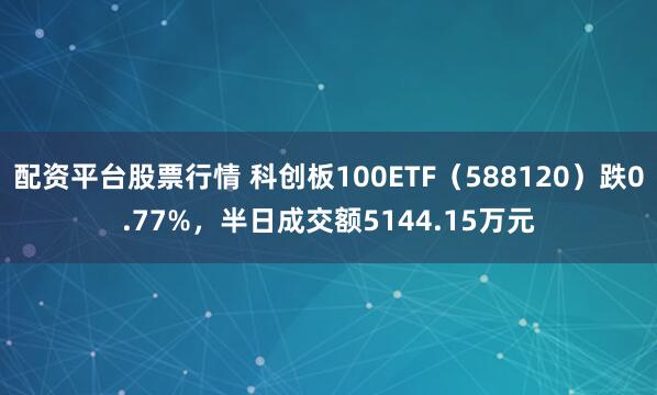 配资平台股票行情 科创板100ETF（588120）跌0.77%，半日成交额5144.15万元