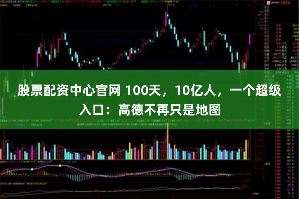 股票配资中心官网 100天,10亿人,一个超级入口:高德不再只是地图