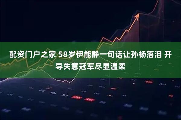 配资门户之家 58岁伊能静一句话让孙杨落泪 开导失意冠军尽显温柔