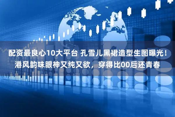 配资最良心10大平台 孔雪儿黑裙造型生图曝光！港风韵味眼神又纯又欲，穿得比00后还青春