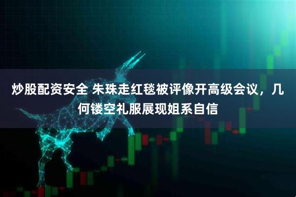 炒股配资安全 朱珠走红毯被评像开高级会议，几何镂空礼服展现姐系自信