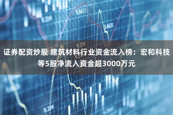证券配资炒股 建筑材料行业资金流入榜：宏和科技等5股净流入资金超3000万元